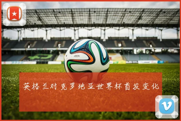 英格兰对克罗地亚世界杯首发变化