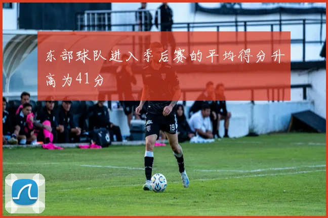 东部球队进入季后赛的平均得分升高为41分