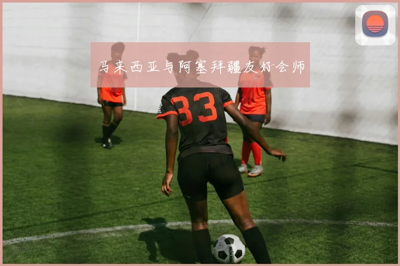 马来西亚与阿塞拜疆友好会师