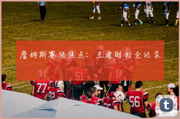 詹姆斯赛场焦点：王者时刻全记录