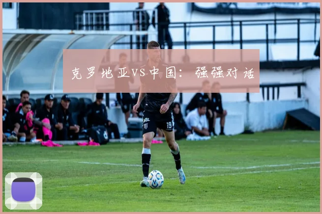 克罗地亚vs中国：强强对话
