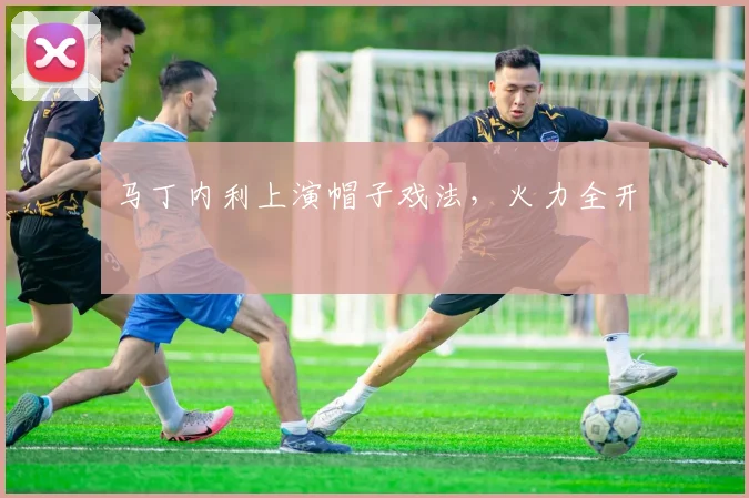 马丁内利上演帽子戏法，火力全开