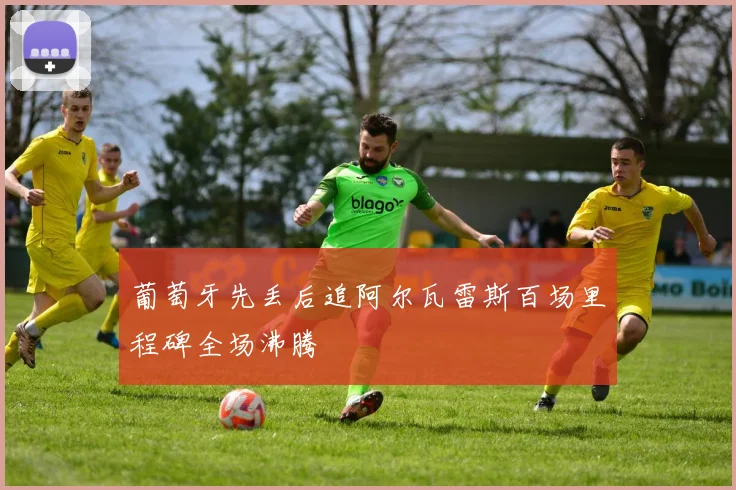 葡萄牙先丢后追阿尔瓦雷斯百场里程碑全场沸腾