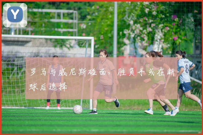 罗马与威尼斯碰面，胜负手或在断球后选择