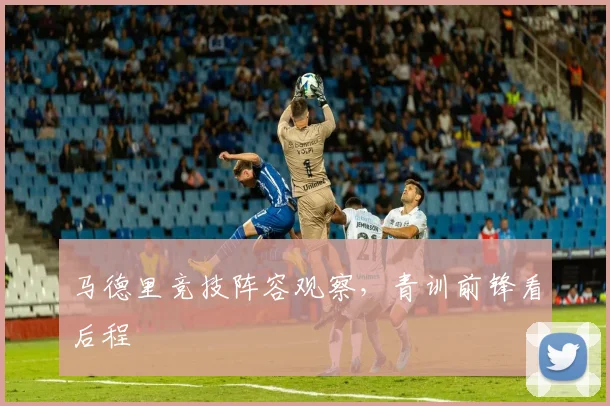 马德里竞技阵容观察，青训前锋看后程