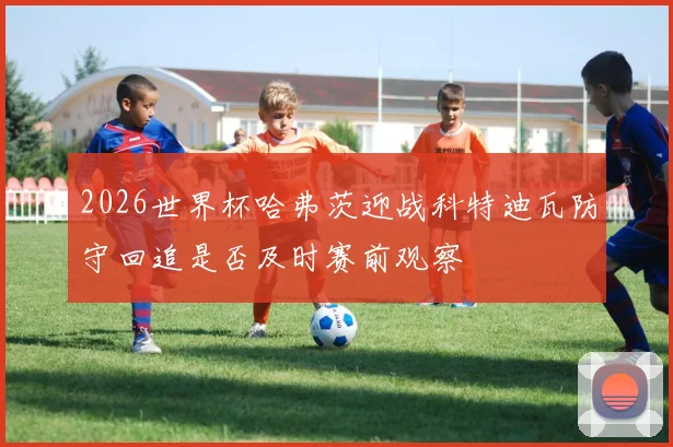 2026世界杯哈弗茨迎战科特迪瓦防守回追是否及时赛前观察