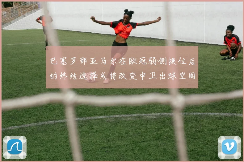 巴塞罗那亚马尔在欧冠弱侧换位后的终结选择或将改变中卫出球空间