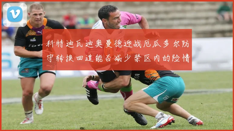 科特迪瓦迪奥曼德迎战厄瓜多尔防守转换回追能否减少禁区内的险情