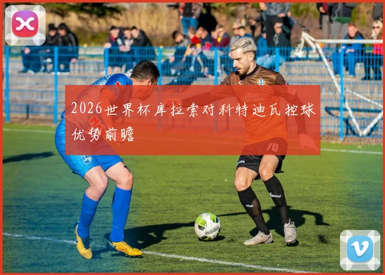 2026世界杯库拉索对科特迪瓦控球优势前瞻