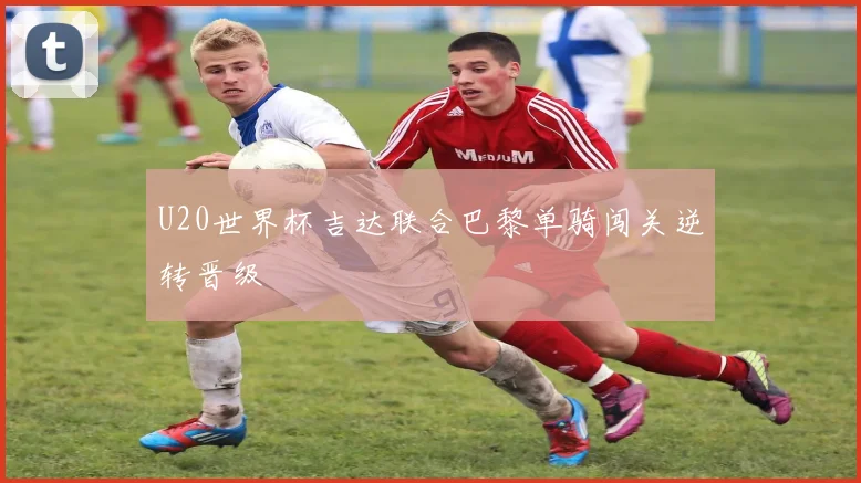 U20世界杯吉达联合巴黎单骑闯关逆转晋级