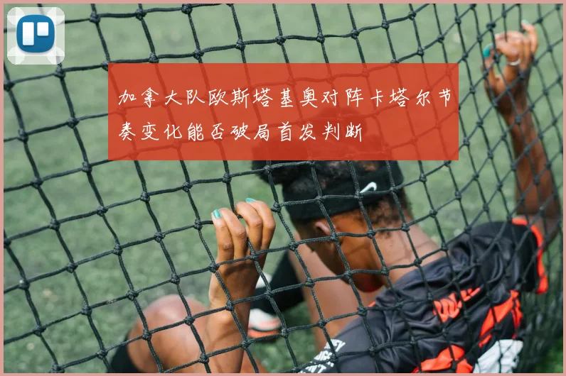 加拿大队欧斯塔基奥对阵卡塔尔节奏变化能否破局首发判断