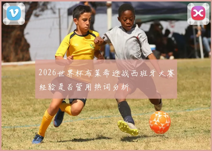 2026世界杯布莱希迎战西班牙大赛经验是否管用热词分析