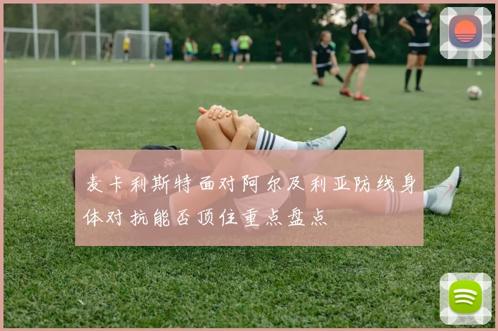 麦卡利斯特面对阿尔及利亚防线身体对抗能否顶住重点盘点