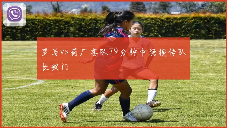 罗马vs药厂客队79分钟中场横传队长破门