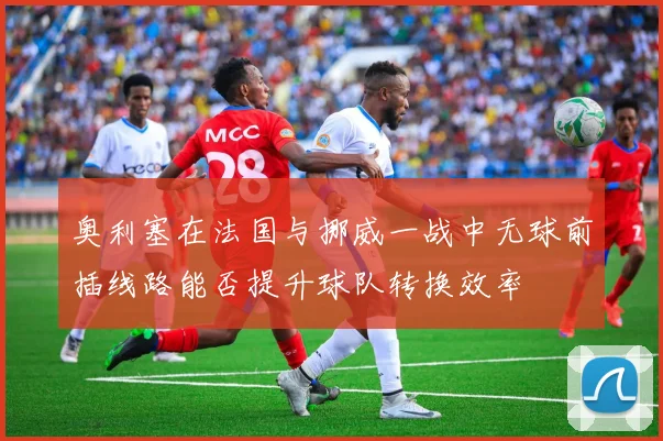 奥利塞在法国与挪威一战中无球前插线路能否提升球队转换效率