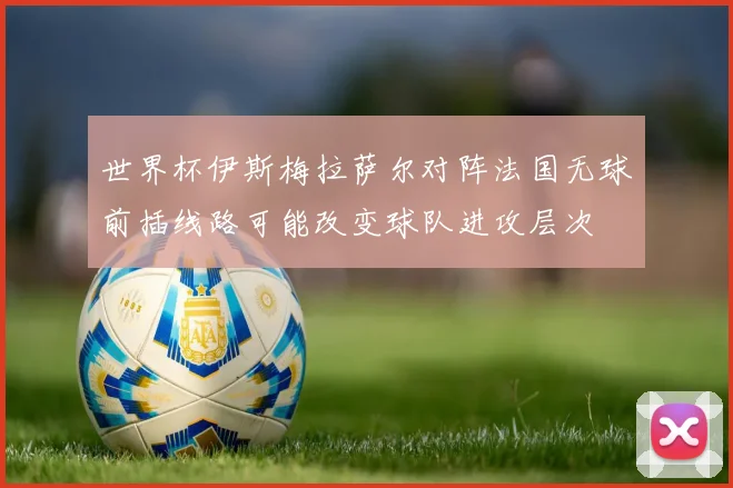 世界杯伊斯梅拉萨尔对阵法国无球前插线路可能改变球队进攻层次