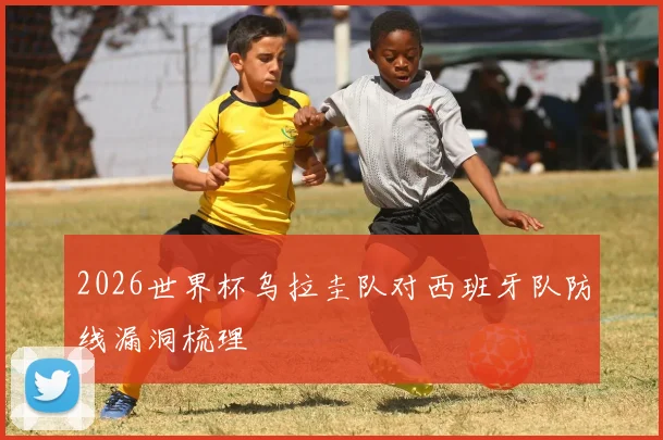 2026世界杯乌拉圭队对西班牙队防线漏洞梳理
