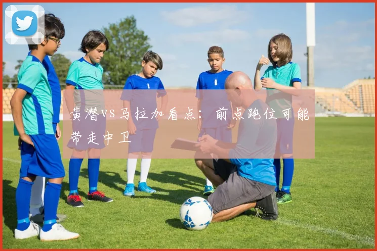 黄潜vs马拉加看点:前点跑位可能带走中卫