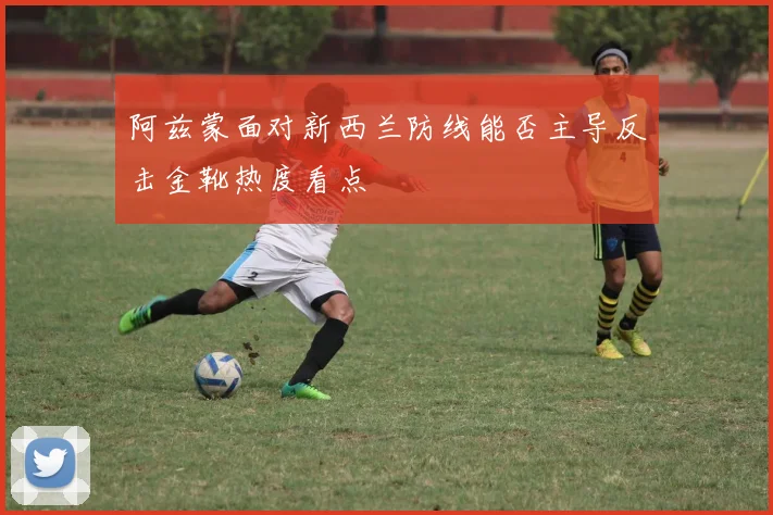 阿兹蒙面对新西兰防线能否主导反击金靴热度看点