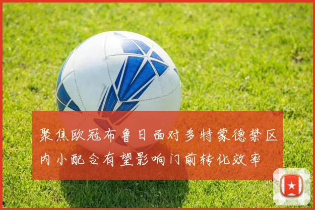 聚焦欧冠布鲁日面对多特蒙德禁区内小配合有望影响门前转化效率