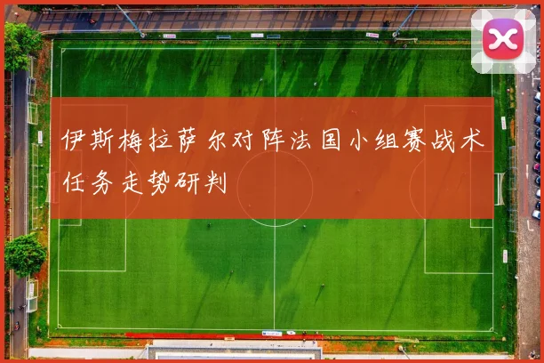 伊斯梅拉萨尔对阵法国小组赛战术任务走势研判