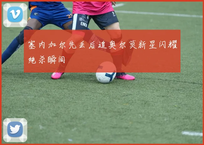 塞内加尔先丢后追奥尔莫新星闪耀绝杀瞬间