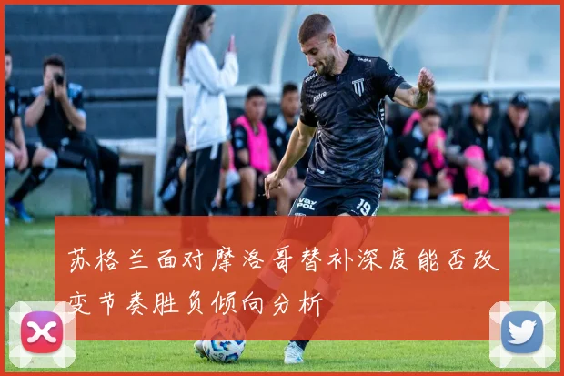 苏格兰面对摩洛哥替补深度能否改变节奏胜负倾向分析