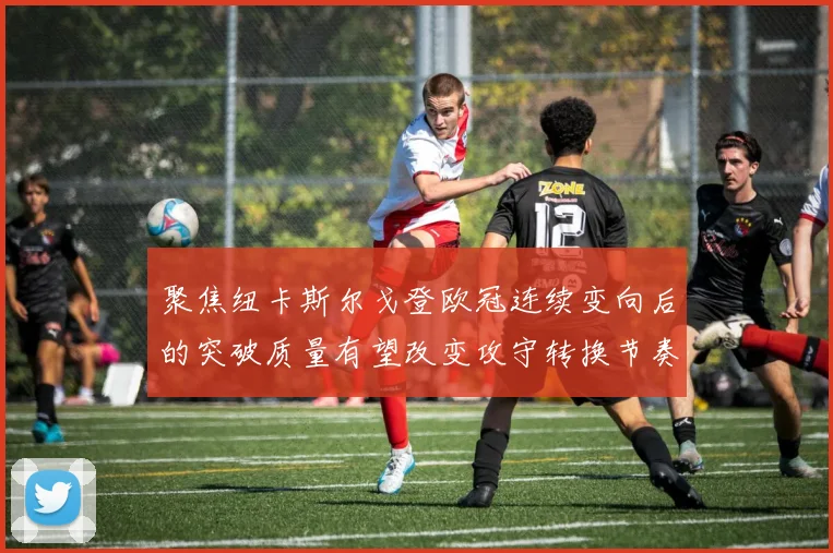 聚焦纽卡斯尔戈登欧冠连续变向后的突破质量有望改变攻守转换节奏