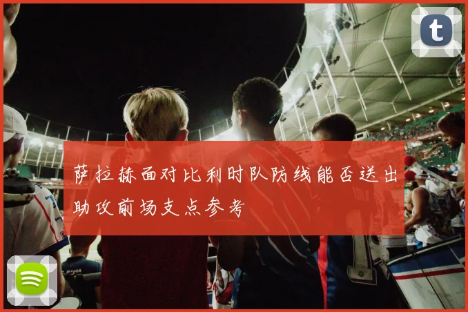 萨拉赫面对比利时队防线能否送出助攻前场支点参考