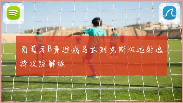 葡萄牙B费迎战乌兹别克斯坦远射选择攻防解读