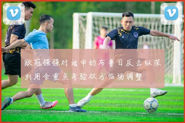 欧冠强强对话中的布鲁日反击纵深利用会重点考验双方临场调整