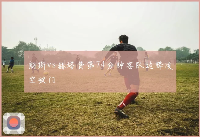朗斯vs赫塔费第74分钟客队边锋凌空破门